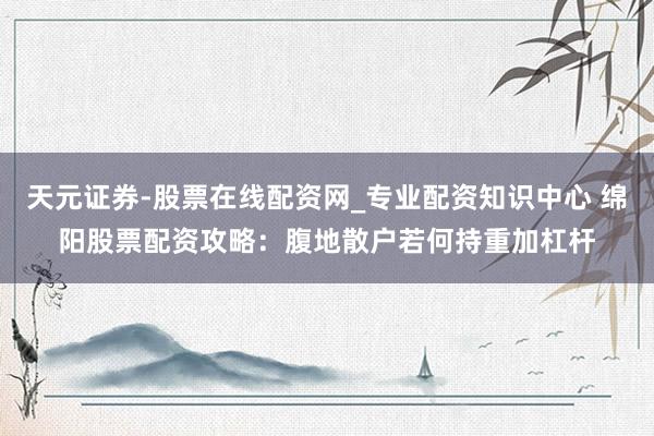 天元证券-股票在线配资网_专业配资知识中心 绵阳股票配资攻略：腹地散户若何持重加杠杆