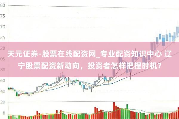 天元证券-股票在线配资网_专业配资知识中心 辽宁股票配资新动向，投资者怎样把捏时机？