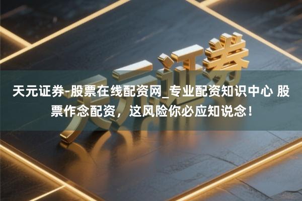 天元证券-股票在线配资网_专业配资知识中心 股票作念配资，这风险你必应知说念！