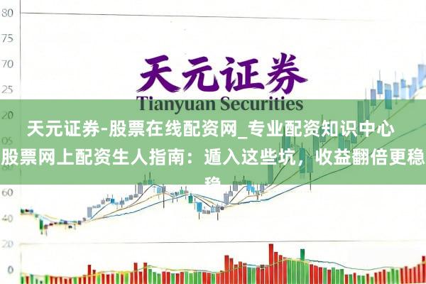 天元证券-股票在线配资网_专业配资知识中心 股票网上配资生人指南：遁入这些坑，收益翻倍更稳