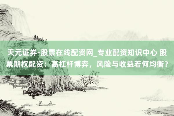 天元证券-股票在线配资网_专业配资知识中心 股票期权配资：高杠杆博弈，风险与收益若何均衡？