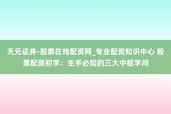 天元证券-股票在线配资网_专业配资知识中心 股票配资初学：生手必知的三大中枢学问
