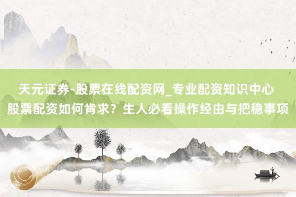 天元证券-股票在线配资网_专业配资知识中心 股票配资如何肯求？生人必看操作经由与把稳事项