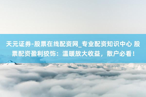 天元证券-股票在线配资网_专业配资知识中心 股票配资盈利狡饰：温暖放大收益，散户必看！