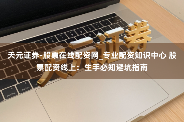 天元证券-股票在线配资网_专业配资知识中心 股票配资线上：生手必知避坑指南