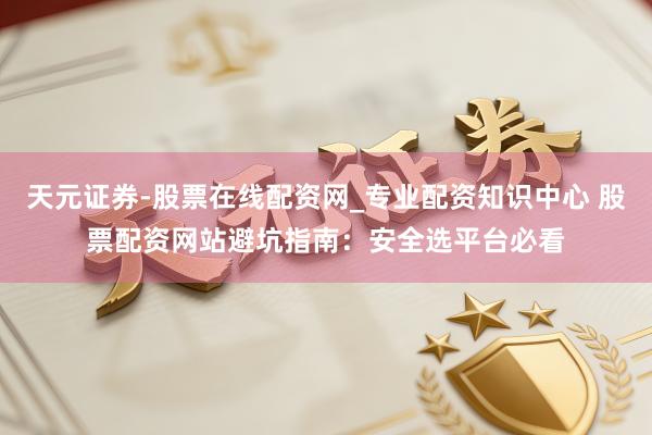 天元证券-股票在线配资网_专业配资知识中心 股票配资网站避坑指南：安全选平台必看
