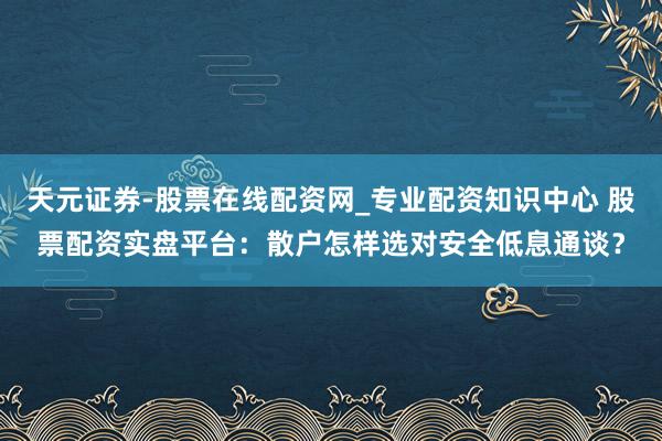 天元证券-股票在线配资网_专业配资知识中心 股票配资实盘平台：散户怎样选对安全低息通谈？