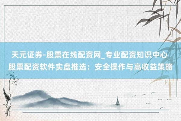 天元证券-股票在线配资网_专业配资知识中心 股票配资软件实盘推选：安全操作与高收益策略