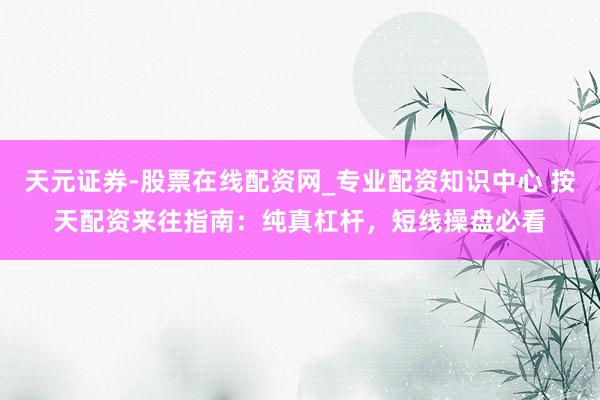 天元证券-股票在线配资网_专业配资知识中心 按天配资来往指南：纯真杠杆，短线操盘必看