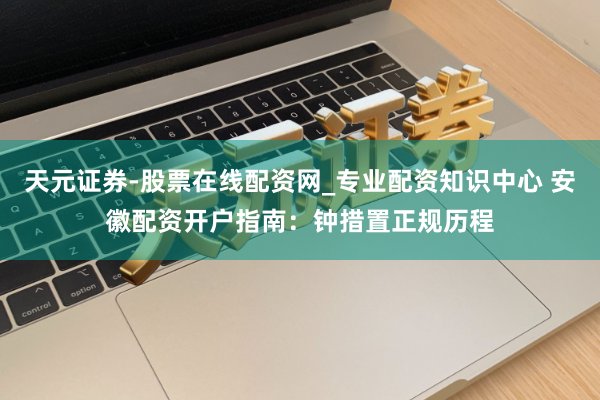 天元证券-股票在线配资网_专业配资知识中心 安徽配资开户指南：钟措置正规历程