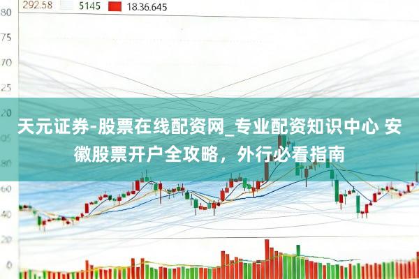 天元证券-股票在线配资网_专业配资知识中心 安徽股票开户全攻略，外行必看指南