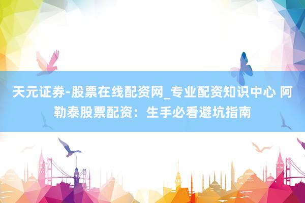 天元证券-股票在线配资网_专业配资知识中心 阿勒泰股票配资：生手必看避坑指南