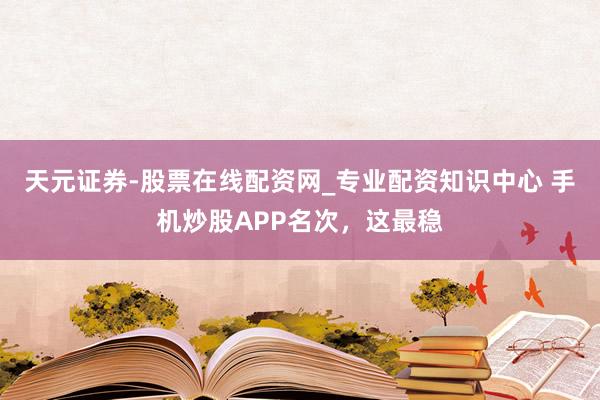天元证券-股票在线配资网_专业配资知识中心 手机炒股APP名次，这最稳