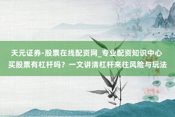 天元证券-股票在线配资网_专业配资知识中心 买股票有杠杆吗？一文讲清杠杆来往风险与玩法