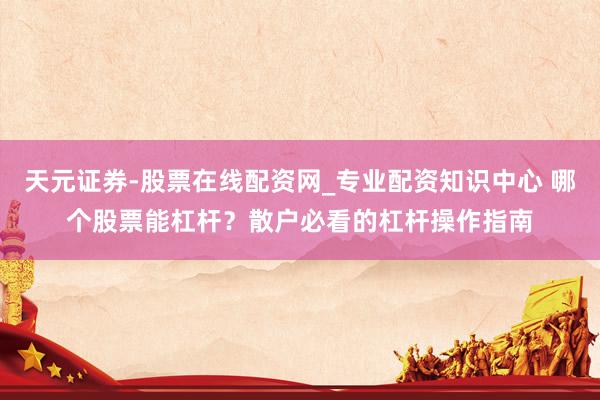 天元证券-股票在线配资网_专业配资知识中心 哪个股票能杠杆？散户必看的杠杆操作指南