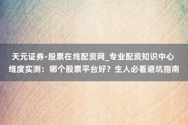 天元证券-股票在线配资网_专业配资知识中心 维度实测：哪个股票平台好？生人必看避坑指南