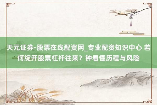 天元证券-股票在线配资网_专业配资知识中心 若何绽开股票杠杆往来？钟看懂历程与风险