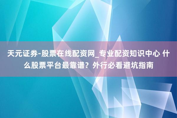天元证券-股票在线配资网_专业配资知识中心 什么股票平台最靠谱？外行必看避坑指南