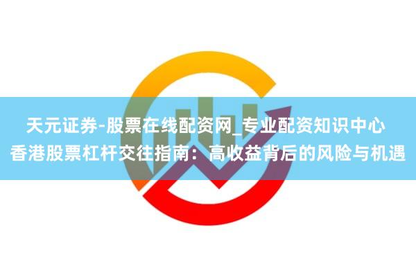 天元证券-股票在线配资网_专业配资知识中心 香港股票杠杆交往指南：高收益背后的风险与机遇