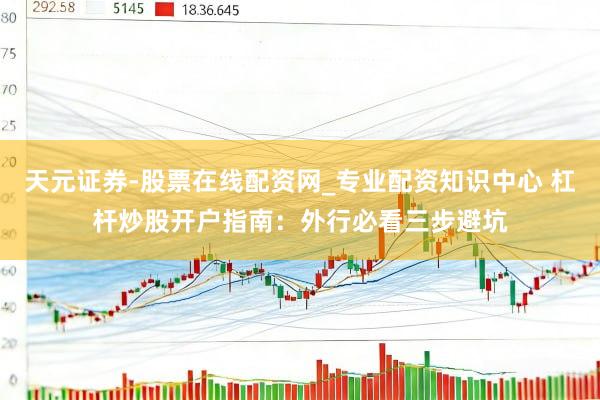 天元证券-股票在线配资网_专业配资知识中心 杠杆炒股开户指南：外行必看三步避坑