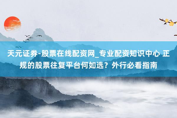天元证券-股票在线配资网_专业配资知识中心 正规的股票往复平台何如选？外行必看指南