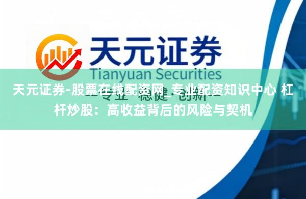 天元证券-股票在线配资网_专业配资知识中心 杠杆炒股：高收益背后的风险与契机