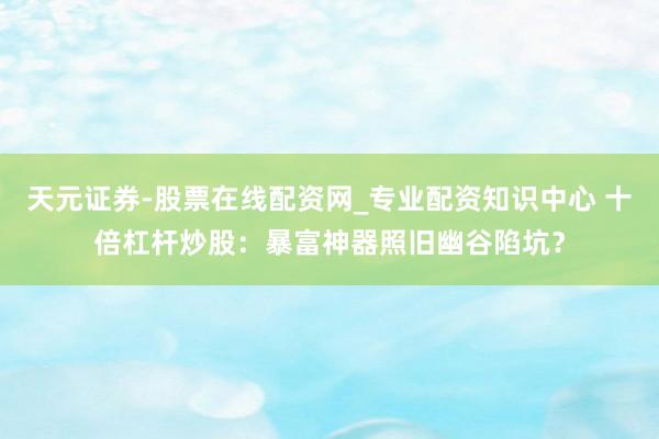 天元证券-股票在线配资网_专业配资知识中心 十倍杠杆炒股：暴富神器照旧幽谷陷坑？