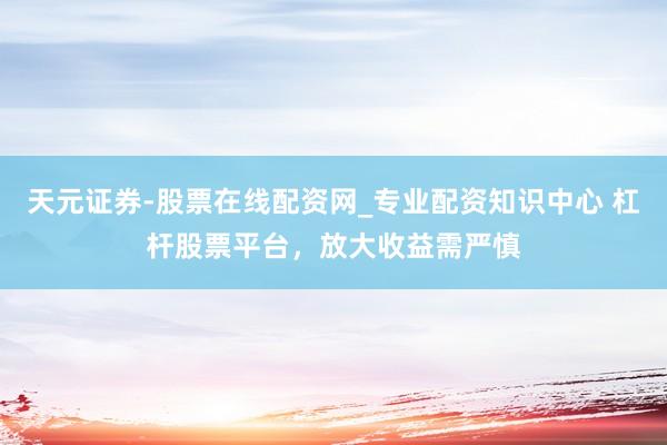 天元证券-股票在线配资网_专业配资知识中心 杠杆股票平台，放大收益需严慎