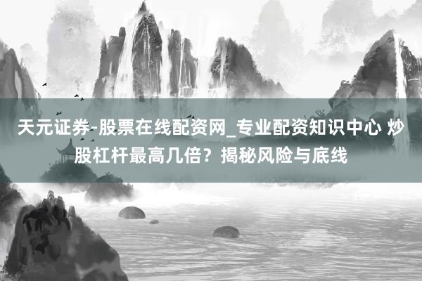 天元证券-股票在线配资网_专业配资知识中心 炒股杠杆最高几倍？揭秘风险与底线