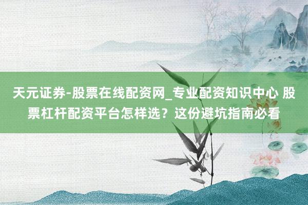 天元证券-股票在线配资网_专业配资知识中心 股票杠杆配资平台怎样选？这份避坑指南必看