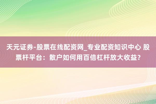 天元证券-股票在线配资网_专业配资知识中心 股票杆平台：散户如何用百倍杠杆放大收益？