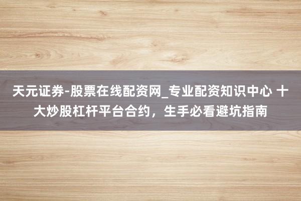 天元证券-股票在线配资网_专业配资知识中心 十大炒股杠杆平台合约，生手必看避坑指南