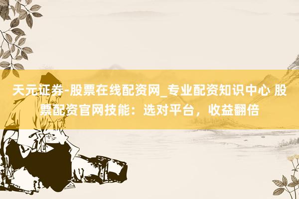 天元证券-股票在线配资网_专业配资知识中心 股票配资官网技能：选对平台，收益翻倍