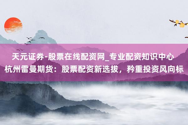 天元证券-股票在线配资网_专业配资知识中心 杭州雷曼期货：股票配资新选拔，矜重投资风向标