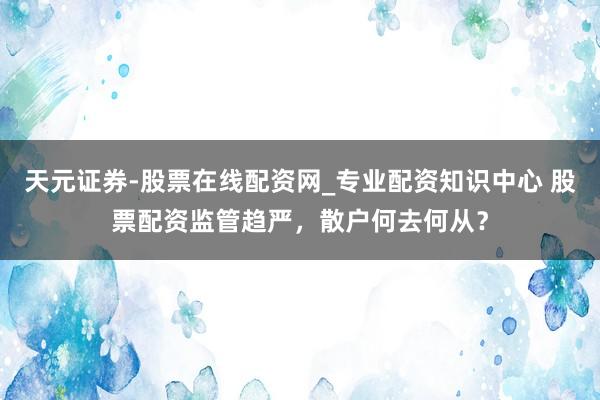 天元证券-股票在线配资网_专业配资知识中心 股票配资监管趋严，散户何去何从？