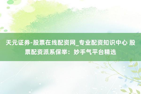 天元证券-股票在线配资网_专业配资知识中心 股票配资派系保举：妙手气平台精选