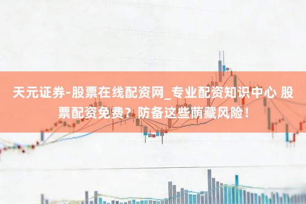 天元证券-股票在线配资网_专业配资知识中心 股票配资免费？防备这些荫藏风险！