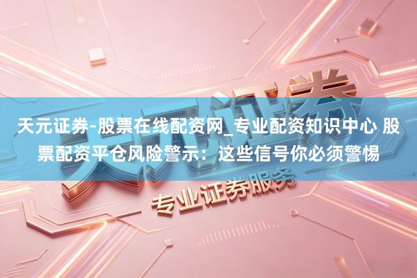 天元证券-股票在线配资网_专业配资知识中心 股票配资平仓风险警示：这些信号你必须警惕