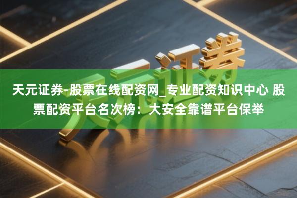 天元证券-股票在线配资网_专业配资知识中心 股票配资平台名次榜：大安全靠谱平台保举