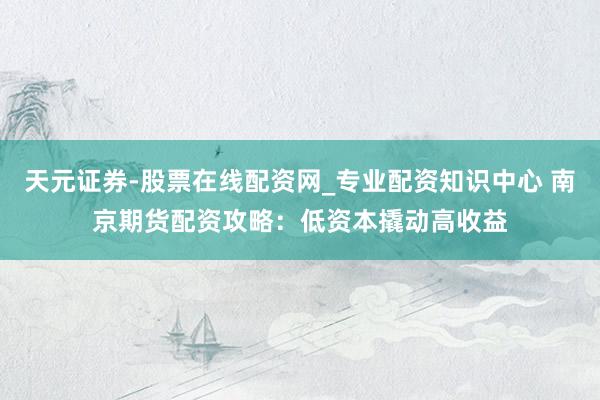 天元证券-股票在线配资网_专业配资知识中心 南京期货配资攻略：低资本撬动高收益