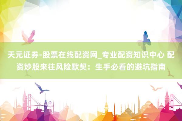 天元证券-股票在线配资网_专业配资知识中心 配资炒股来往风险默契：生手必看的避坑指南