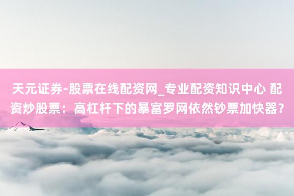 天元证券-股票在线配资网_专业配资知识中心 配资炒股票：高杠杆下的暴富罗网依然钞票加快器？
