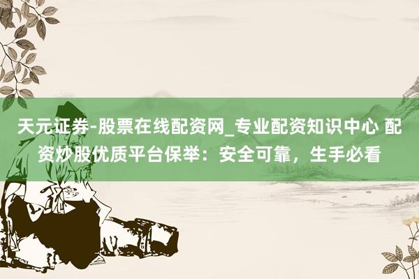 天元证券-股票在线配资网_专业配资知识中心 配资炒股优质平台保举：安全可靠，生手必看