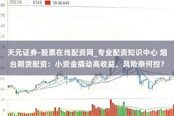 天元证券-股票在线配资网_专业配资知识中心 烟台期货配资：小资金撬动高收益，风险奈何控？
