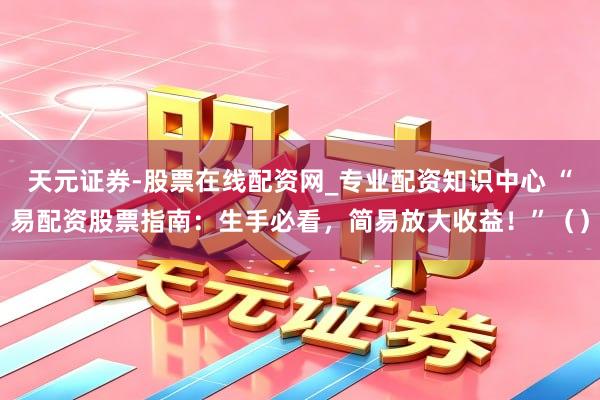 天元证券-股票在线配资网_专业配资知识中心 “易配资股票指南：生手必看，简易放大收益！”（）