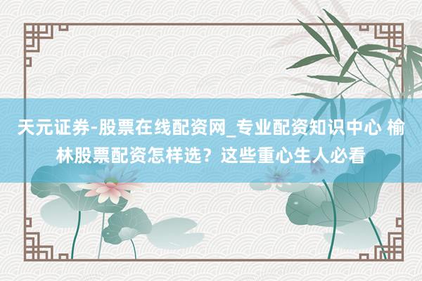 天元证券-股票在线配资网_专业配资知识中心 榆林股票配资怎样选？这些重心生人必看