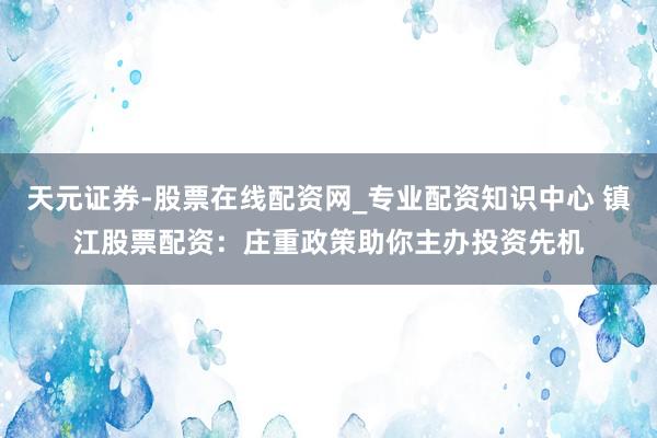 天元证券-股票在线配资网_专业配资知识中心 镇江股票配资：庄重政策助你主办投资先机